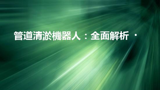 管道清淤機器人：全面解析，圖片大全！
